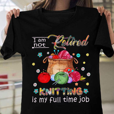 I Am Not Retired Knitting Is My Full Time Job Shirt