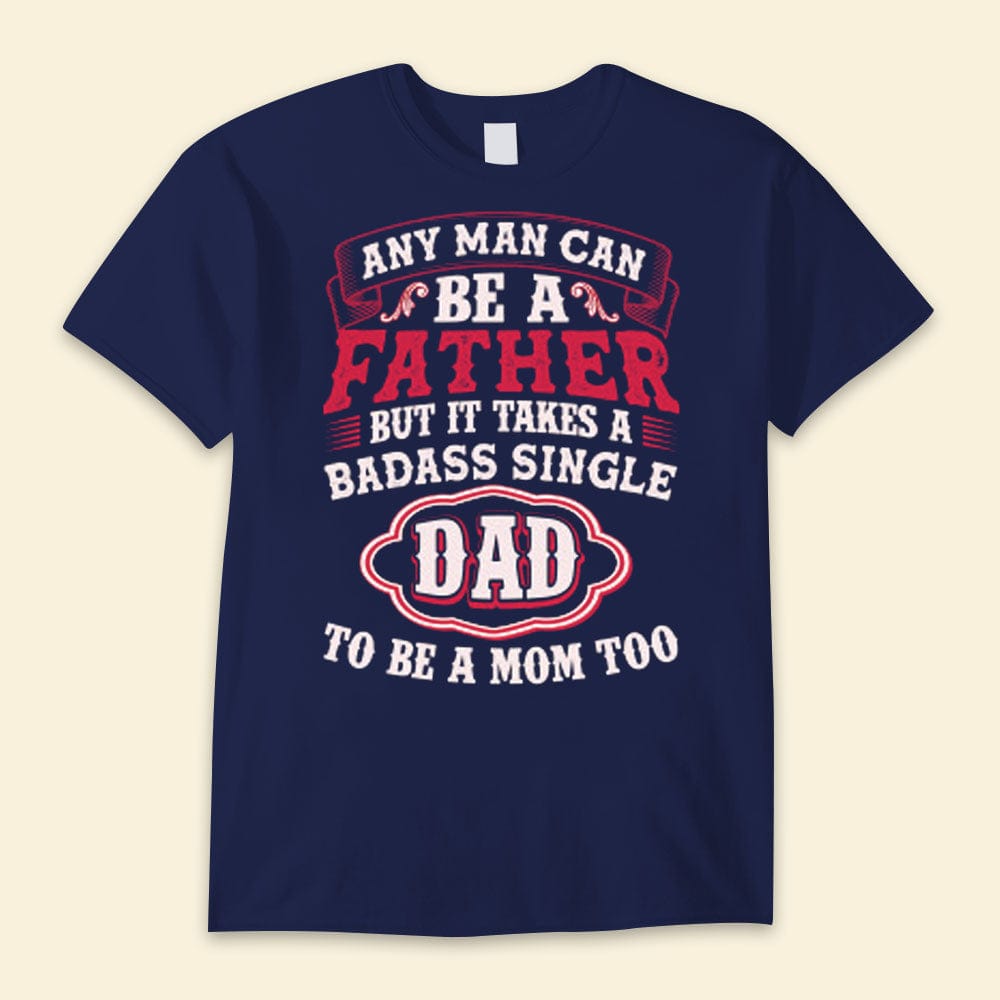 Any Man Can Be A Father But It Takes A Badass Single Dad To Be A Mom Too Happy Father's Day Shirts