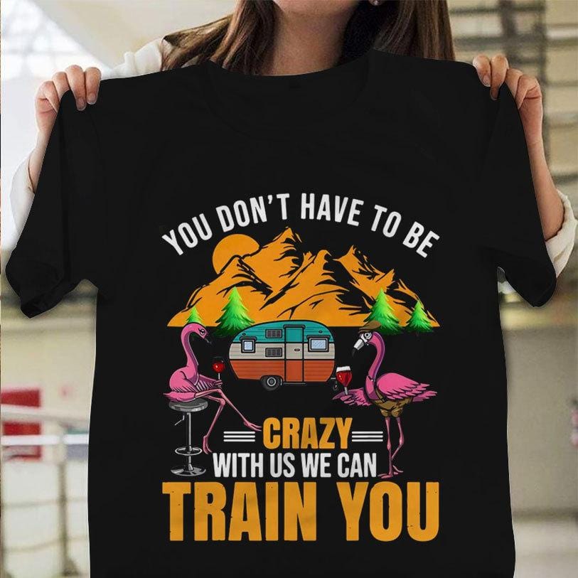 You Don't Have To Be Crazy With Us We Can Train You Camping Shirts