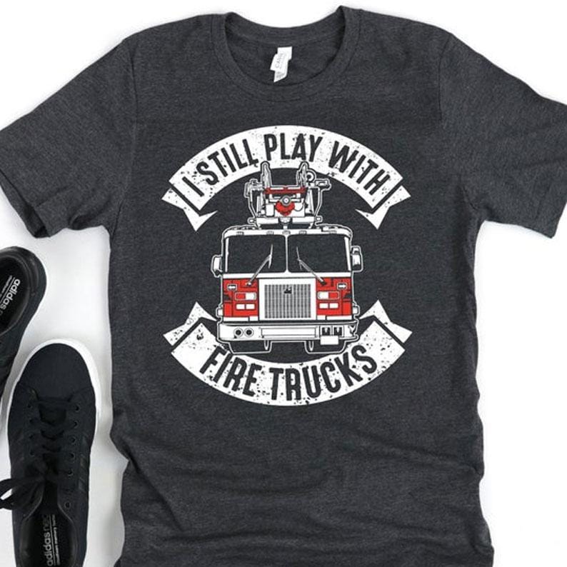 I Still Play With Fire Trucks Firefighter Shirts